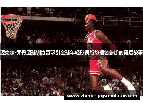 迈克尔·乔丹篮球训练营吸引全球年轻球员纷纷报名参加的背后故事