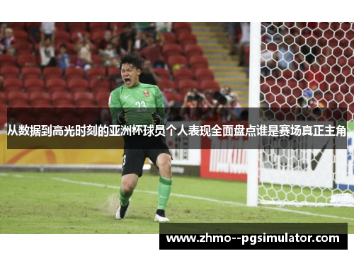 从数据到高光时刻的亚洲杯球员个人表现全面盘点谁是赛场真正主角