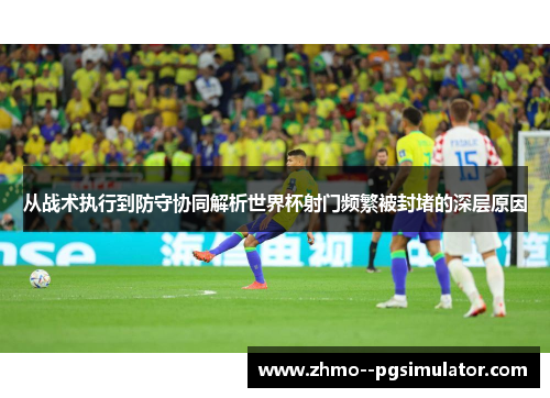 从战术执行到防守协同解析世界杯射门频繁被封堵的深层原因