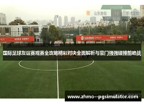 国际足球友谊赛观赛全攻略精彩对决全面解析与豪门强强碰撞前瞻战