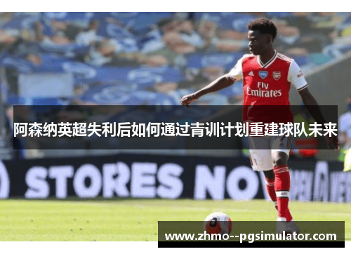 阿森纳英超失利后如何通过青训计划重建球队未来